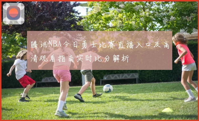 腾讯NBA今日勇士比赛直播入口及高清观看指南实时比分解析