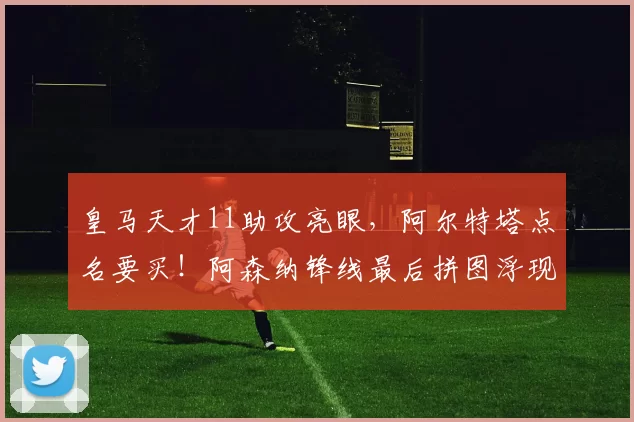 皇马天才11助攻亮眼,阿尔特塔点名要买!阿森纳锋线最后拼图浮现_克雷斯_阿尔达·居勒_年轻人