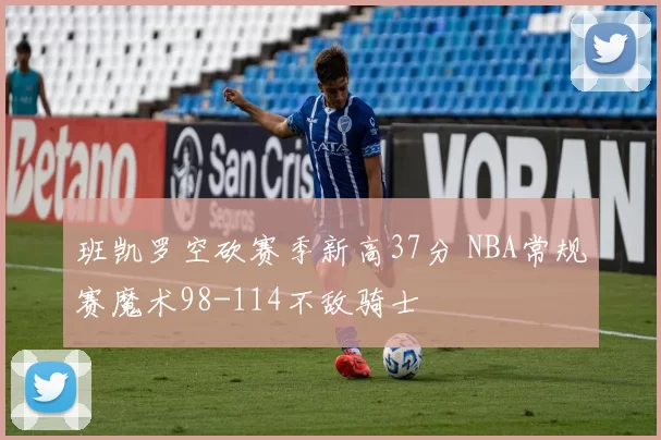 班凯罗空砍赛季新高37分 NBA常规赛魔术98-114不敌骑士