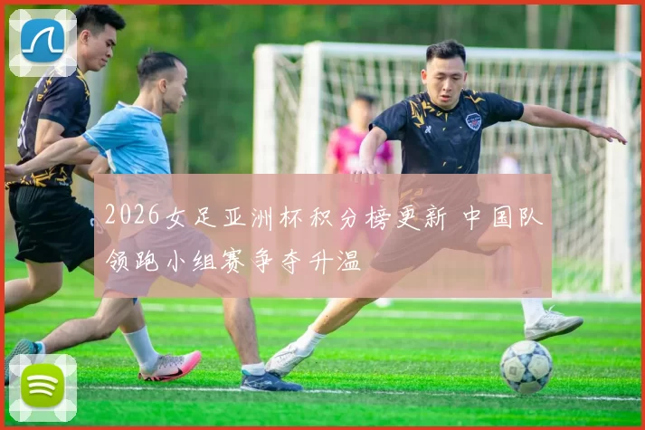 2026女足亚洲杯积分榜更新 中国队领跑小组赛争夺升温