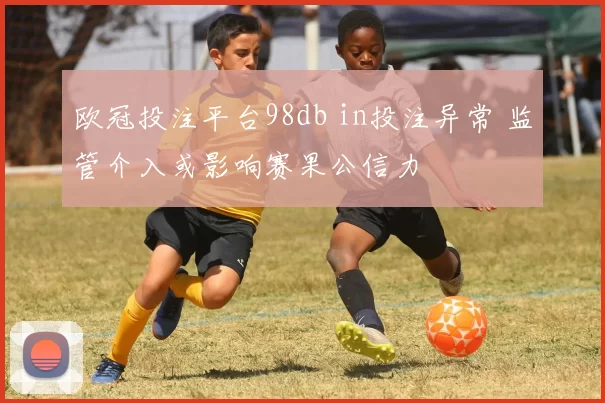 欧冠投注平台98db in投注异常 监管介入或影响赛果公信力