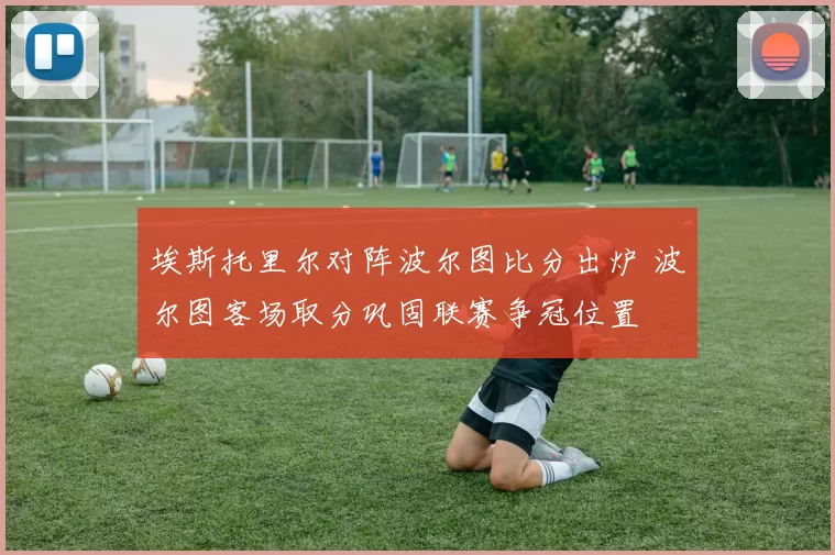 埃斯托里尔对阵波尔图比分出炉 波尔图客场取分巩固联赛争冠位置