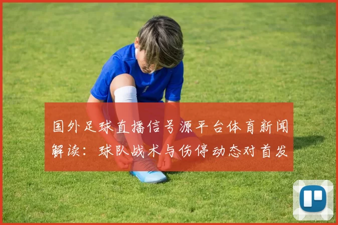 国外足球直播信号源平台体育新闻解读：球队战术与伤停动态对首发影响