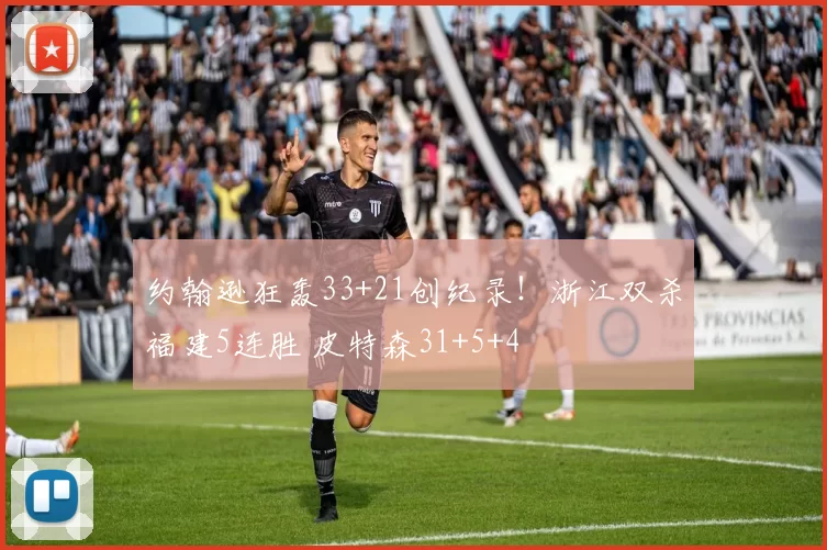 约翰逊狂轰33+21创纪录！浙江双杀福建5连胜 皮特森31+5+4