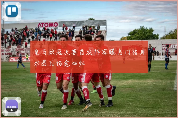 皇马欧冠决赛首发阵容曝光门将库尔图瓦伤愈回归