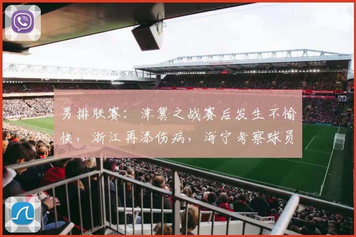 男排联赛：津冀之战赛后发生不愉快，浙江再添伤病，海宁考察球员