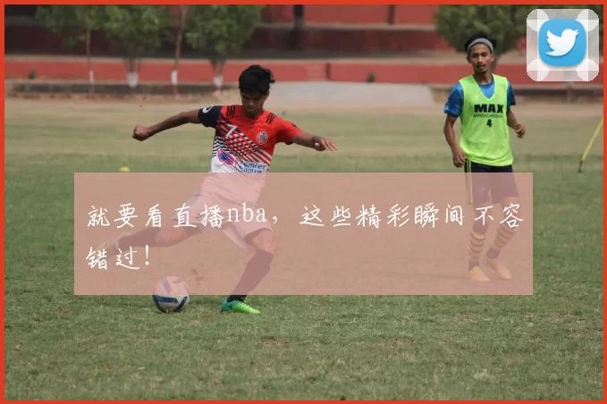 就要看直播nba,这些精彩瞬间不容错过!