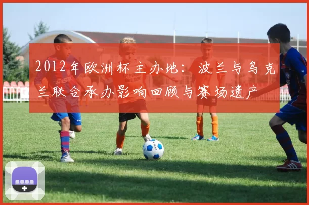 2012年欧洲杯主办地:波兰与乌克兰联合承办影响回顾与赛场遗产
