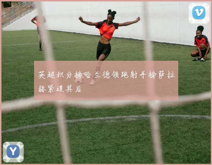 英超积分榜哈兰德领跑射手榜萨拉赫紧追其后