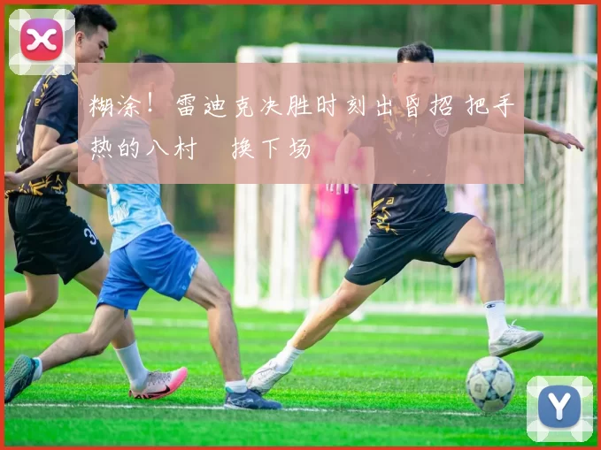 糊涂！雷迪克决胜时刻出昏招 把手热的八村塁换下场
