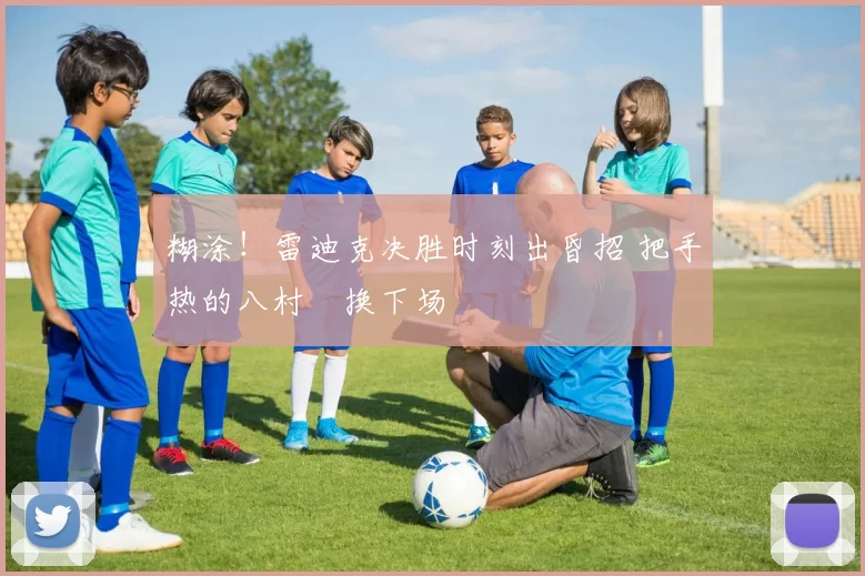 糊涂！雷迪克决胜时刻出昏招 把手热的八村塁换下场