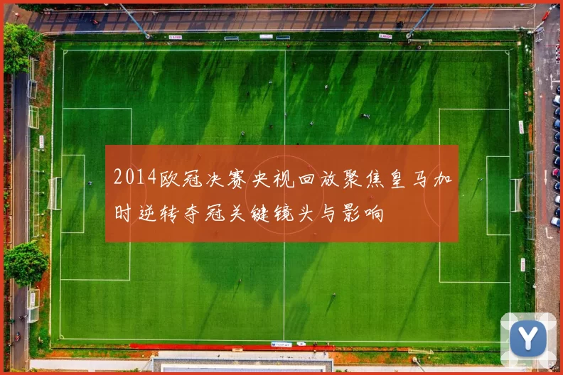 2014欧冠决赛央视回放聚焦皇马加时逆转夺冠关键镜头与影响