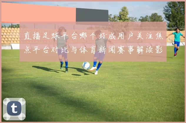 直播足球平台哪个好成用户关注焦点平台对比与体育新闻赛事解读影响