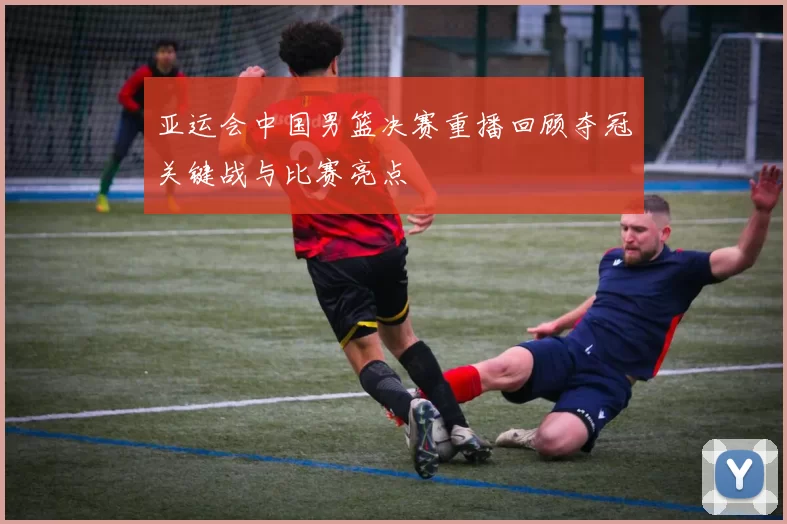 亚运会中国男篮决赛重播回顾夺冠关键战与比赛亮点