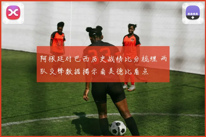 阿根廷对巴西历史战绩比分梳理 两队交锋数据揭示南美德比看点