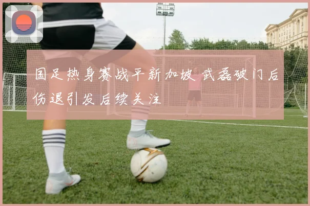 国足热身赛战平新加坡 武磊破门后伤退引发后续关注