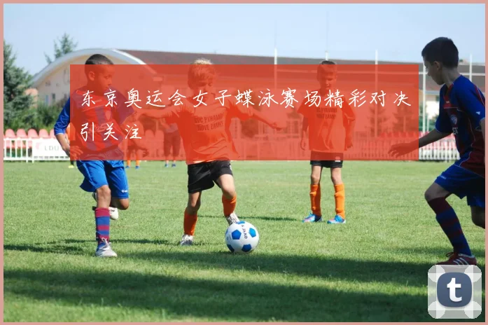 东京奥运会女子蝶泳赛场精彩对决引关注