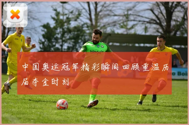 中国奥运冠军精彩瞬间回顾重温历届夺金时刻