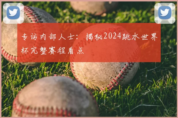 专访内部人士:揭秘2024跳水世界杯完整赛程看点