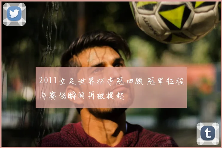 2011女足世界杯夺冠回顾 冠军征程与赛场瞬间再被提起