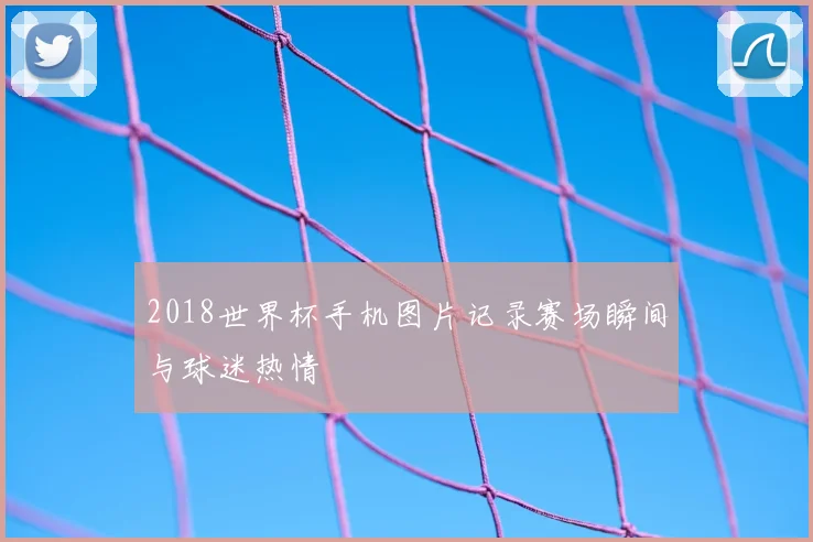 2018世界杯手机图片记录赛场瞬间与球迷热情