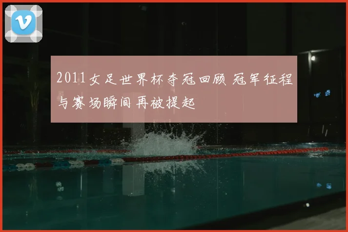2011女足世界杯夺冠回顾 冠军征程与赛场瞬间再被提起