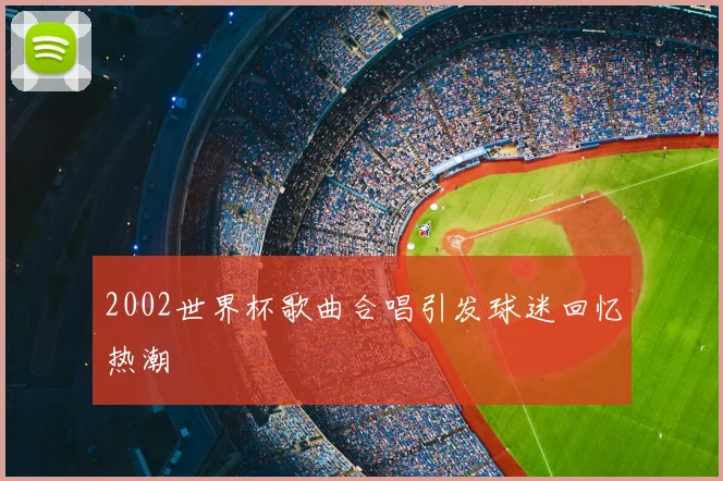 2002世界杯歌曲合唱引发球迷回忆热潮
