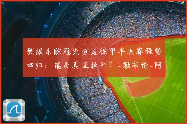 樊振东欧冠失分后德甲半决赛强势回归，能否真正扯平？_勒布伦_阿吉雷_萨尔布吕肯