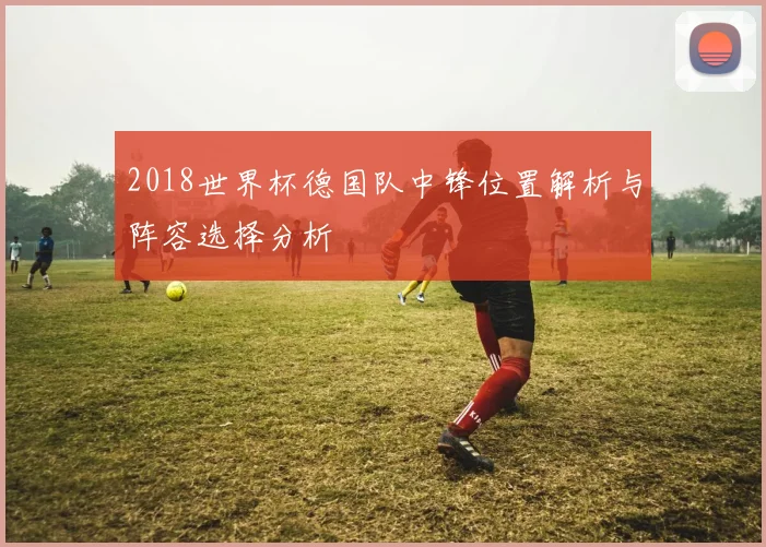 2018世界杯德国队中锋位置解析与阵容选择分析