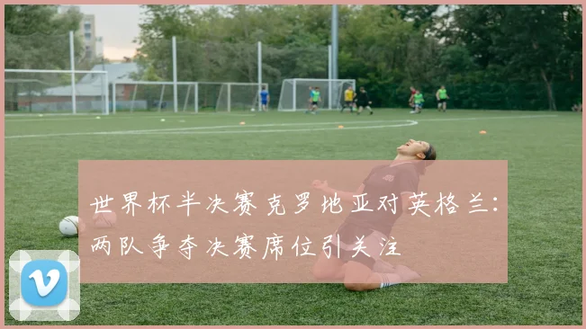 世界杯半决赛克罗地亚对英格兰：两队争夺决赛席位引关注