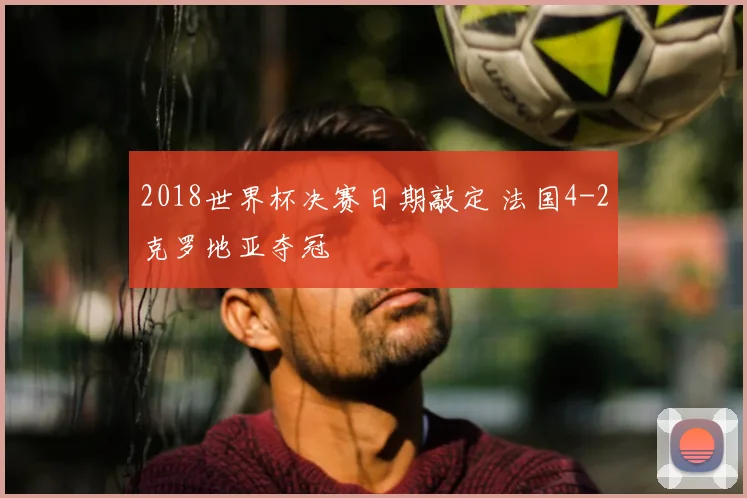 2018世界杯决赛日期敲定 法国4-2克罗地亚夺冠