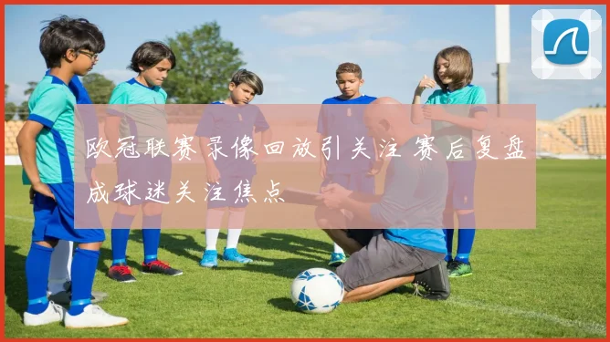 欧冠联赛录像回放引关注 赛后复盘成球迷关注焦点