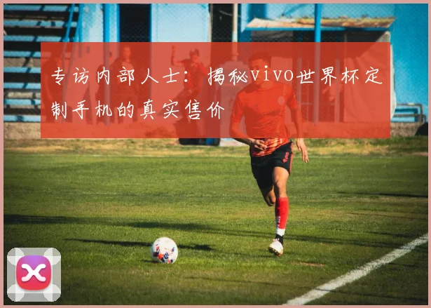 专访内部人士：揭秘vivo世界杯定制手机的真实售价