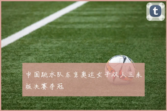中国跳水队东京奥运女子双人三米板决赛夺冠