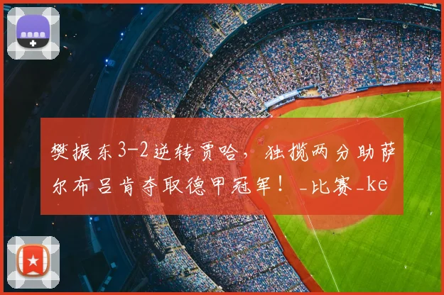 樊振东3-2逆转贾哈，独揽两分助萨尔布吕肯夺取德甲冠军！_比赛_kennen_比分