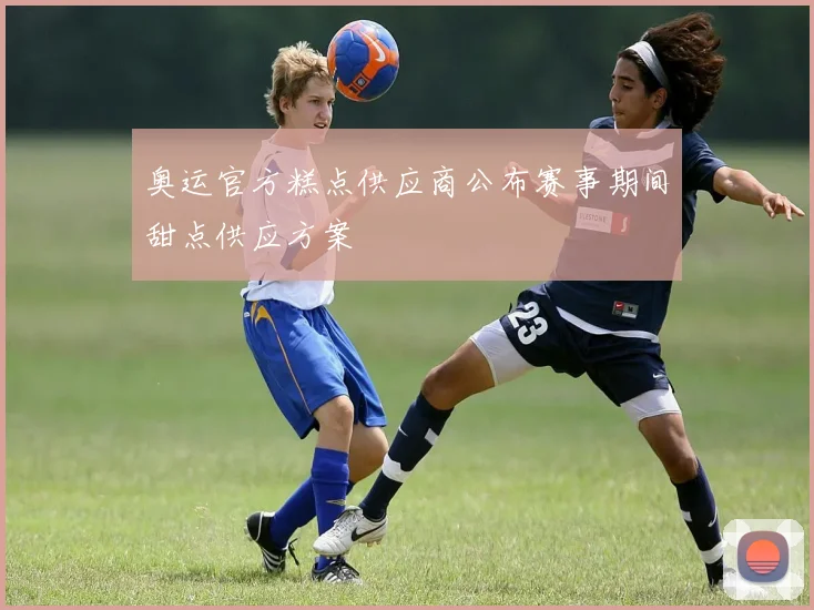 奥运官方糕点供应商公布赛事期间甜点供应方案