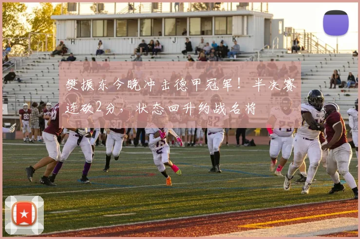樊振东今晚冲击德甲冠军！半决赛连砍2分，状态回升约战名将